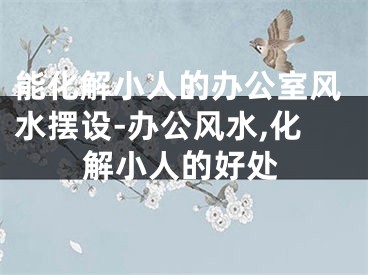 能化解小人的办公室风水摆设-办公风水,化解小人的好处