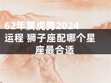 62年属虎男2024运程 狮子座配哪个星座最合适