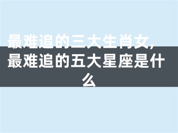 最难追的三大生肖女,最难追的五大星座是什么