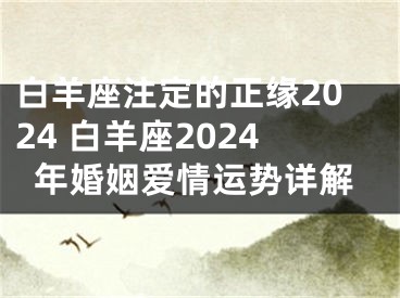 白羊座注定的正缘2024 白羊座2024年婚姻爱情运势详解