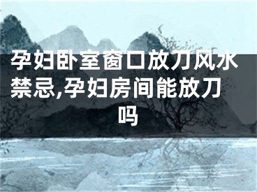孕妇卧室窗口放刀风水禁忌,孕妇房间能放刀吗