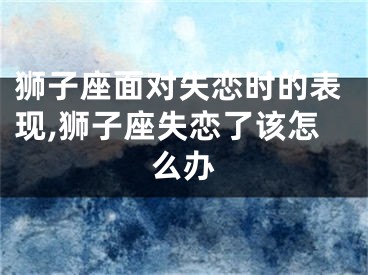 狮子座面对失恋时的表现,狮子座失恋了该怎么办