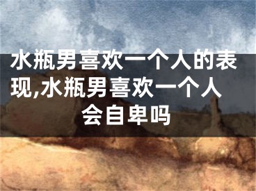 水瓶男喜欢一个人的表现,水瓶男喜欢一个人会自卑吗