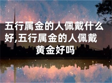 五行属金的人佩戴什么好,五行属金的人佩戴黄金好吗