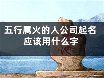 五行属火的人公司起名应该用什么字