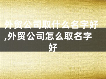 外贸公司取什么名字好,外贸公司怎么取名字好