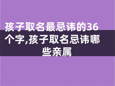 孩子取名最忌讳的36个字,孩子取名忌讳哪些亲属
