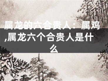 属龙的六合贵人：属鸡,属龙六个合贵人是什么