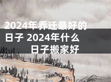 2024年乔迁最好的日子 2024年什么日子搬家好