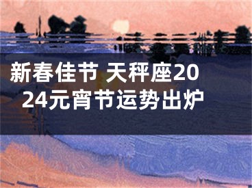 新春佳节 天秤座2024元宵节运势出炉