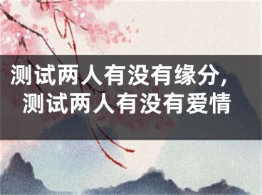 测试两人有没有缘分,测试两人有没有爱情