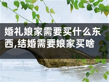 婚礼娘家需要买什么东西,结婚需要娘家买啥