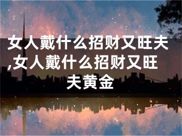 女人戴什么招财又旺夫,女人戴什么招财又旺夫黄金