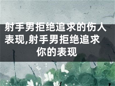 射手男拒绝追求的伤人表现,射手男拒绝追求你的表现