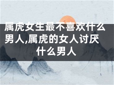 属虎女生最不喜欢什么男人,属虎的女人讨厌什么男人