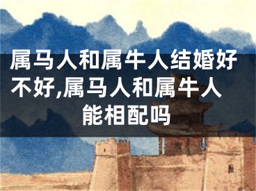 属马人和属牛人结婚好不好,属马人和属牛人能相配吗