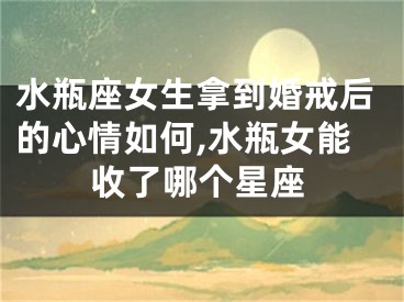 水瓶座女生拿到婚戒后的心情如何,水瓶女能收了哪个星座