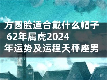 方圆脸适合戴什么帽子 62年属虎2024年运势及运程天秤座男