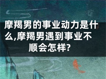 摩羯男的事业动力是什么,摩羯男遇到事业不顺会怎样?