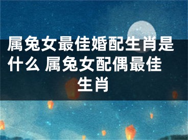 属兔女最佳婚配生肖是什么 属兔女配偶最佳生肖