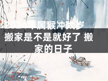2024年属猴冲太岁搬家是不是就好了 搬家的日子