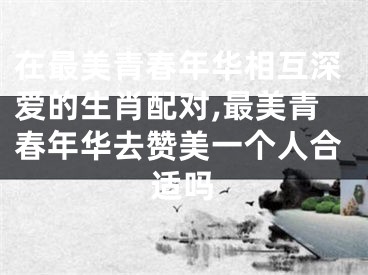 在最美青春年华相互深爱的生肖配对,最美青春年华去赞美一个人合适吗