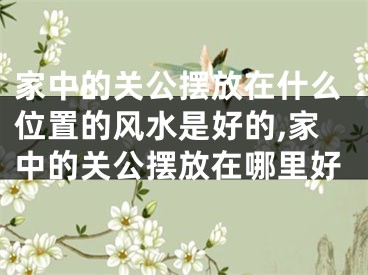 家中的关公摆放在什么位置的风水是好的,家中的关公摆放在哪里好