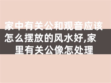 家中有关公和观音应该怎么摆放的风水好,家里有关公像怎处理