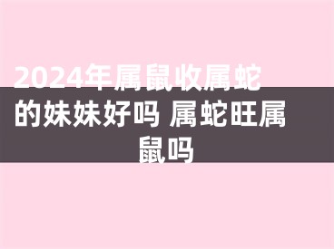 2024年属鼠收属蛇的妹妹好吗 属蛇旺属鼠吗