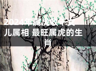 2024年属虎收干女儿属相 最旺属虎的生肖