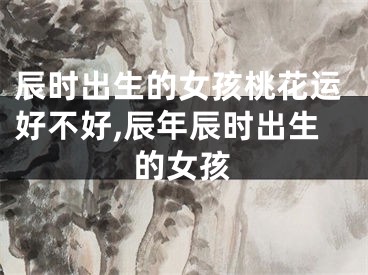 辰时出生的女孩桃花运好不好,辰年辰时出生的女孩