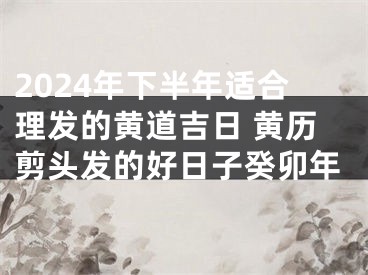 2024年下半年适合理发的黄道吉日 黄历剪头发的好日子癸卯年