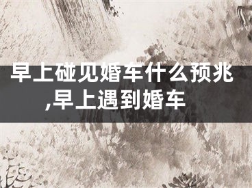 早上碰见婚车什么预兆,早上遇到婚车
