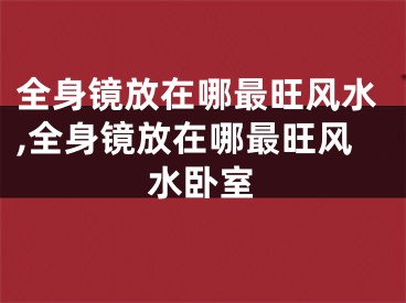 全身镜放在哪最旺风水,全身镜放在哪最旺风水卧室