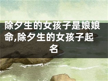 除夕生的女孩子是娘娘命,除夕生的女孩子起名