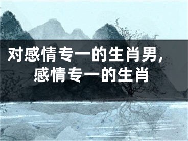对感情专一的生肖男,感情专一的生肖