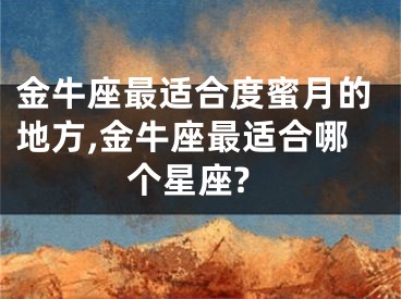 金牛座最适合度蜜月的地方,金牛座最适合哪个星座?