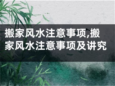 搬家风水注意事项,搬家风水注意事项及讲究