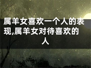 属羊女喜欢一个人的表现,属羊女对待喜欢的人