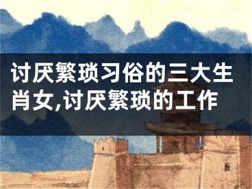 讨厌繁琐习俗的三大生肖女,讨厌繁琐的工作