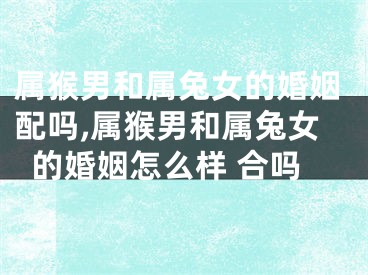 属猴男和属兔女的婚姻配吗,属猴男和属兔女的婚姻怎么样 合吗