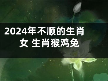 2024年不顺的生肖女 生肖猴鸡兔