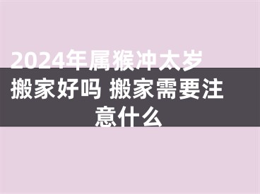 2024年属猴冲太岁搬家好吗 搬家需要注意什么