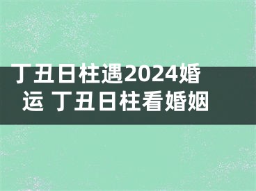 丁丑日柱遇2024婚运 丁丑日柱看婚姻