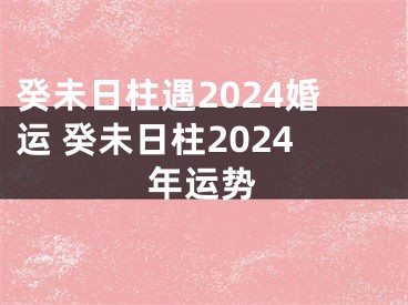 癸未日柱遇2024婚运 癸未日柱2024年运势