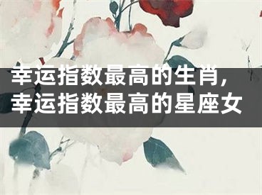 幸运指数最高的生肖,幸运指数最高的星座女