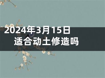2024年3月15日适合动土修造吗 