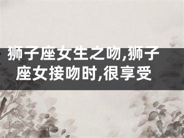 狮子座女生之吻,狮子座女接吻时,很享受