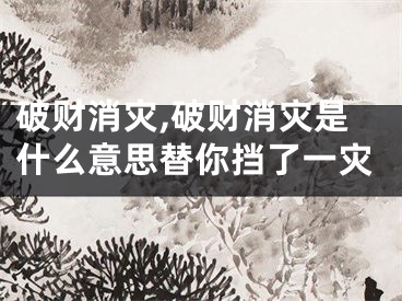 破财消灾,破财消灾是什么意思替你挡了一灾
