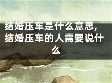 结婚压车是什么意思,结婚压车的人需要说什么